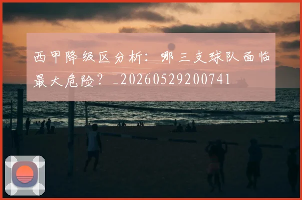 西甲降级区分析：哪三支球队面临最大危险？_20260529200741
