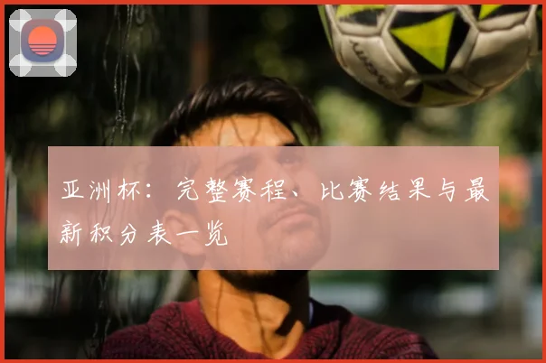 亚洲杯:完整赛程、比赛结果与最新积分表一览