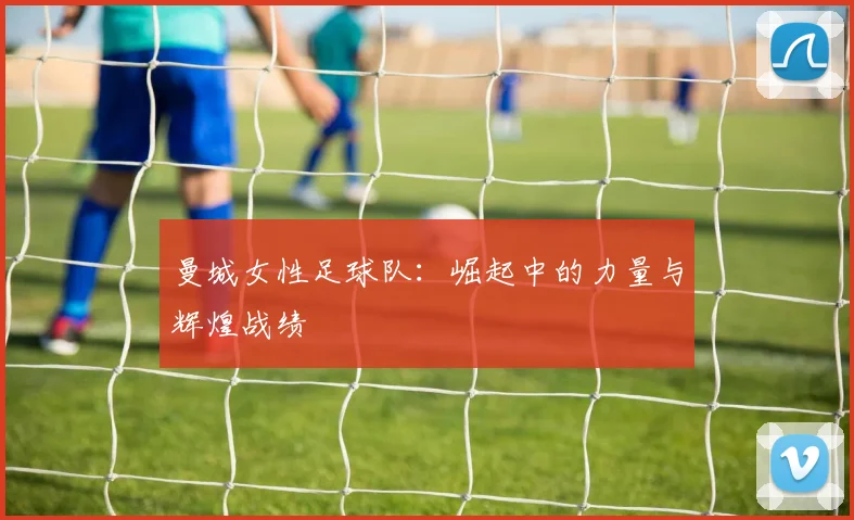 曼城女性足球队：崛起中的力量与辉煌战绩