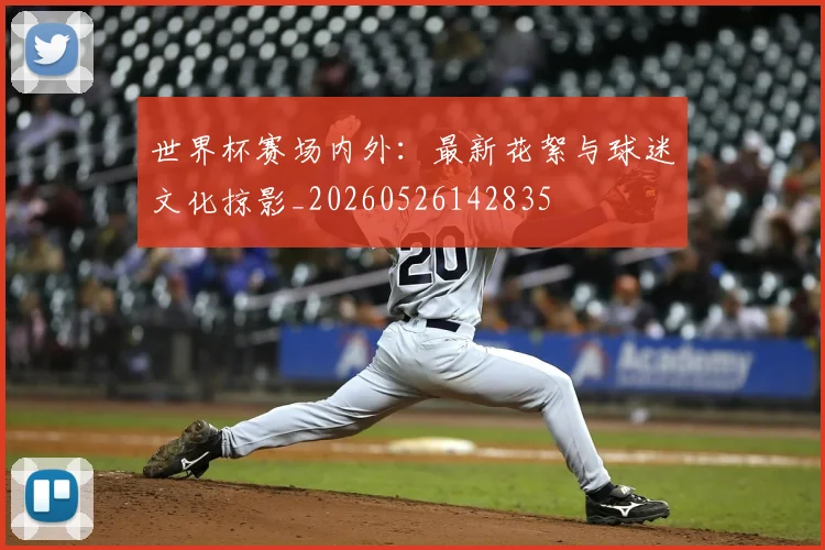 世界杯赛场内外:最新花絮与球迷文化掠影_20260526142835