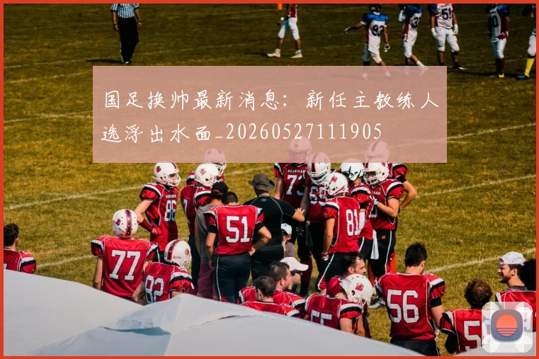 国足换帅最新消息：新任主教练人选浮出水面_20260527111905