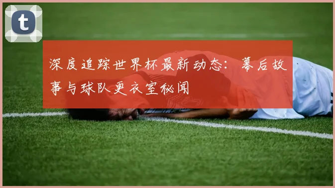 深度追踪世界杯最新动态：幕后故事与球队更衣室秘闻